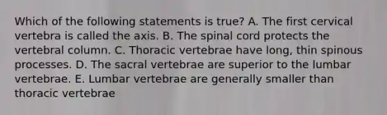 Which of the following statements is true? A. The first cervical vertebra is called the axis. B. The spinal cord protects the vertebral column. C. Thoracic vertebrae have long, thin spinous processes. D. The sacral vertebrae are superior to the lumbar vertebrae. E. Lumbar vertebrae are generally smaller than thoracic vertebrae