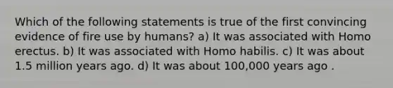 Which of the following statements is true of the first convincing evidence of fire use by humans? a) It was associated with Homo erectus. b) It was associated with Homo habilis. c) It was about 1.5 million years ago. d) It was about 100,000 years ago .