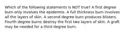 Which of the following statements is NOT true? A first degree burn only involves the epidermis. A full thickness burn involves all the layers of skin. A second degree burn produces blisters. Fourth degree burns destroy the first two layers of skin. A graft may be needed for a third degree burn.