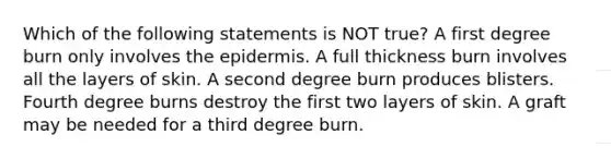 Which of the following statements is NOT true? A first degree burn only involves the epidermis. A full thickness burn involves all the layers of skin. A second degree burn produces blisters. Fourth degree burns destroy the first two layers of skin. A graft may be needed for a third degree burn.