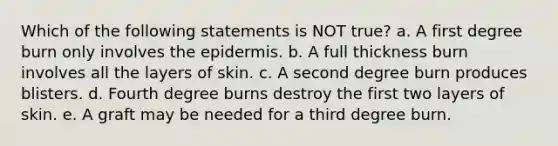 Which of the following statements is NOT true? a. A first degree burn only involves the epidermis. b. A full thickness burn involves all the layers of skin. c. A second degree burn produces blisters. d. Fourth degree burns destroy the first two layers of skin. e. A graft may be needed for a third degree burn.