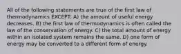 All of the following statements are true of the first law of thermodynamics EXCEPT: A) the amount of useful energy decreases. B) the first law of thermodynamics is often called the law of the conservation of energy. C) the total amount of energy within an isolated system remains the same. D) one form of energy may be converted to a different form of energy.