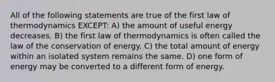 All of the following statements are true of the first law of thermodynamics EXCEPT: A) the amount of useful energy decreases. B) the first law of thermodynamics is often called the law of the conservation of energy. C) the total amount of energy within an isolated system remains the same. D) one form of energy may be converted to a different form of energy.