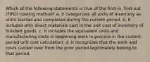 Which of the following statements is true of the first-in, first-out (FIFO) costing method? a. It categorizes all units of inventory as units started and completed during the current period. b. It includes only direct materials cost in the unit cost of inventory of finished goods. c. It includes the equivalent units and manufacturing costs in beginning work in process in the current-period unit cost calculation. d. It recognizes that the work and costs carried over from the prior period legitimately belong to that period.