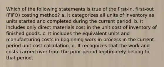 Which of the following statements is true of the first-in, first-out (FIFO) costing method? a. It categorizes all units of inventory as units started and completed during the current period. b. It includes only direct materials cost in the unit cost of inventory of finished goods. c. It includes the equivalent units and manufacturing costs in beginning work in process in the current-period unit cost calculation. d. It recognizes that the work and costs carried over from the prior period legitimately belong to that period.