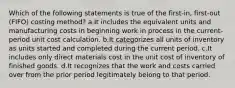 Which of the following statements is true of the first-in, first-out (FIFO) costing method? a.It includes the equivalent units and manufacturing costs in beginning work in process in the current-period unit cost calculation. b.It categorizes all units of inventory as units started and completed during the current period. c.It includes only direct materials cost in the unit cost of inventory of finished goods. d.It recognizes that the work and costs carried over from the prior period legitimately belong to that period.