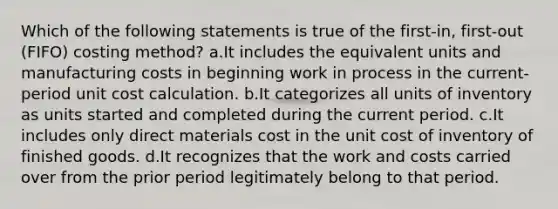 Which of the following statements is true of the first-in, first-out (FIFO) costing method? a.It includes the equivalent units and manufacturing costs in beginning work in process in the current-period unit cost calculation. b.It categorizes all units of inventory as units started and completed during the current period. c.It includes only direct materials cost in the unit cost of inventory of finished goods. d.It recognizes that the work and costs carried over from the prior period legitimately belong to that period.