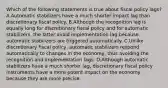 Which of the following statements is true about fiscal policy lags? A.Automatic stabilizers have a much shorter impact lag than discretionary fiscal policy. B.Although the recognition lag is equally long for discretionary fiscal policy and for automatic stabilizers, the latter avoid implementation lag because automatic stabilizers are triggered automatically. C.Unlike discretionary fiscal policy, automatic stabilizers respond automatically to changes in the economy, thus avoiding the recognition and implementation lags. D.Although automatic stabilizers have a much shorter lag, discretionary fiscal policy instruments have a more potent impact on the economy because they are more precise.