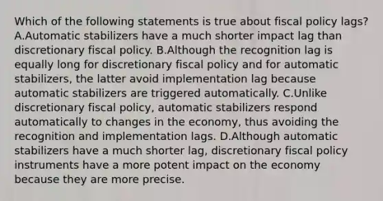 Which of the following statements is true about <a href='https://www.questionai.com/knowledge/kPTgdbKdvz-fiscal-policy' class='anchor-knowledge'>fiscal policy</a> lags? A.Automatic stabilizers have a much shorter impact lag than discretionary fiscal policy. B.Although the recognition lag is equally long for discretionary fiscal policy and for automatic stabilizers, the latter avoid implementation lag because automatic stabilizers are triggered automatically. C.Unlike discretionary fiscal policy, automatic stabilizers respond automatically to changes in the economy, thus avoiding the recognition and implementation lags. D.Although automatic stabilizers have a much shorter lag, discretionary fiscal policy instruments have a more potent impact on the economy because they are more precise.