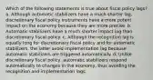 Which of the following statements is true about fiscal policy lags? a. Although automatic stabilizers have a much shorter lag, discretionary fiscal policy instruments have a more potent impact on the economy because they are more precise. b. Automatic stabilizers have a much shorter impact lag than discretionary fiscal policy. c. Although the recognition lag is equally long for discretionary fiscal policy and for automatic stabilizers, the latter avoid implementation lag because automatic stabilizers are triggered automatically. d. Unlike discretionary fiscal policy, automatic stabilizers respond automatically to changes in the economy, thus avoiding the recognition and implementation lags.