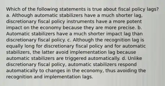 Which of the following statements is true about fiscal policy lags? a. Although automatic stabilizers have a much shorter lag, discretionary fiscal policy instruments have a more potent impact on the economy because they are more precise. b. Automatic stabilizers have a much shorter impact lag than discretionary fiscal policy. c. Although the recognition lag is equally long for discretionary fiscal policy and for automatic stabilizers, the latter avoid implementation lag because automatic stabilizers are triggered automatically. d. Unlike discretionary fiscal policy, automatic stabilizers respond automatically to changes in the economy, thus avoiding the recognition and implementation lags.