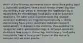 Which of the following statements is true about fiscal policy lags? a. Automatic stabilizers have a much shorter impact lag than discretionary fiscal policy. b. Although the recognition lag is equally long for discretionary fiscal policy and for automatic stabilizers, the latter avoid implementation lag because automatic stabilizers are triggered automatically. c. Unlike discretionary fiscal policy, automatic stabilizers respond automatically to changes in the economy, thus avoiding the recognition and implementation lags. d. Although automatic stabilizers have a much shorter lag, discretionary fiscal policy instruments have a more potent impact on the economy because they are more precise.