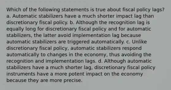 Which of the following statements is true about fiscal policy lags? a. Automatic stabilizers have a much shorter impact lag than discretionary fiscal policy. b. Although the recognition lag is equally long for discretionary fiscal policy and for automatic stabilizers, the latter avoid implementation lag because automatic stabilizers are triggered automatically. c. Unlike discretionary fiscal policy, automatic stabilizers respond automatically to changes in the economy, thus avoiding the recognition and implementation lags. d. Although automatic stabilizers have a much shorter lag, discretionary fiscal policy instruments have a more potent impact on the economy because they are more precise.