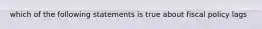 which of the following statements is true about fiscal policy lags