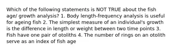 Which of the following statements is NOT TRUE about the fish age/ growth analysis? 1. Body length-frequency analysis is useful for ageing fish 2. The simplest measure of an individual's growth is the difference in length or weight between two time points 3. Fish have one pair of otoliths 4. The number of rings on an otolith serve as an index of fish age