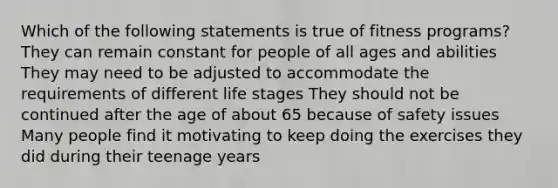 Which of the following statements is true of fitness programs? They can remain constant for people of all ages and abilities They may need to be adjusted to accommodate the requirements of different life stages They should not be continued after the age of about 65 because of safety issues Many people find it motivating to keep doing the exercises they did during their teenage years