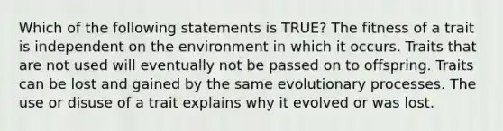 Which of the following statements is TRUE? The fitness of a trait is independent on the environment in which it occurs. Traits that are not used will eventually not be passed on to offspring. Traits can be lost and gained by the same evolutionary processes. The use or disuse of a trait explains why it evolved or was lost.