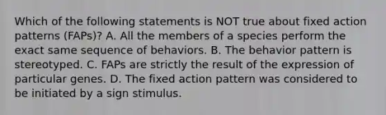 Which of the following statements is NOT true about fixed action patterns (FAPs)? A. All the members of a species perform the exact same sequence of behaviors. B. The behavior pattern is stereotyped. C. FAPs are strictly the result of the expression of particular genes. D. The fixed action pattern was considered to be initiated by a sign stimulus.