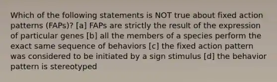 Which of the following statements is NOT true about fixed action patterns (FAPs)? [a] FAPs are strictly the result of the expression of particular genes [b] all the members of a species perform the exact same sequence of behaviors [c] the fixed action pattern was considered to be initiated by a sign stimulus [d] the behavior pattern is stereotyped