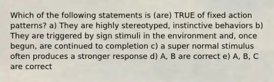 Which of the following statements is (are) TRUE of fixed action patterns? a) They are highly stereotyped, instinctive behaviors b) They are triggered by sign stimuli in the environment and, once begun, are continued to completion c) a super normal stimulus often produces a stronger response d) A, B are correct e) A, B, C are correct