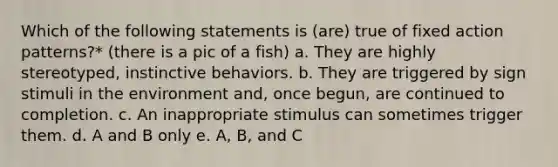 Which of the following statements is (are) true of fixed action patterns?* (there is a pic of a fish) a. They are highly stereotyped, instinctive behaviors. b. They are triggered by sign stimuli in the environment and, once begun, are continued to completion. c. An inappropriate stimulus can sometimes trigger them. d. A and B only e. A, B, and C