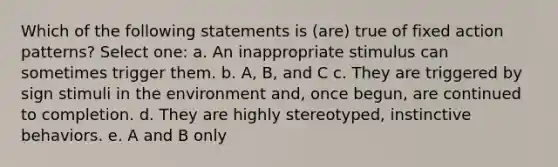 Which of the following statements is (are) true of fixed action patterns? Select one: a. An inappropriate stimulus can sometimes trigger them. b. A, B, and C c. They are triggered by sign stimuli in the environment and, once begun, are continued to completion. d. They are highly stereotyped, instinctive behaviors. e. A and B only