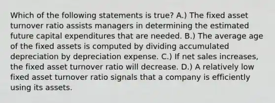 Which of the following statements is true? A.) The fixed asset turnover ratio assists managers in determining the estimated future capital expenditures that are needed. B.) The average age of the fixed assets is computed by dividing accumulated depreciation by depreciation expense. C.) If net sales increases, the fixed asset turnover ratio will decrease. D.) A relatively low fixed asset turnover ratio signals that a company is efficiently using its assets.