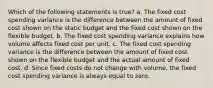 Which of the following statements is true? a. The fixed cost spending variance is the difference between the amount of fixed cost shown on the static budget and the fixed cost shown on the flexible budget. b. The fixed cost spending variance explains how volume affects fixed cost per unit. c. The fixed cost spending variance is the difference between the amount of fixed cost shown on the flexible budget and the actual amount of fixed cost. d. Since fixed costs do not change with volume, the fixed cost spending variance is always equal to zero.