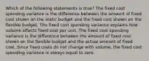 Which of the following statements is true? The fixed cost spending variance is the difference between the amount of fixed cost shown on the static budget and the fixed cost shown on the flexible budget. The fixed cost spending variance explains how volume affects fixed cost per unit. The fixed cost spending variance is the difference between the amount of fixed cost shown on the flexible budget and the actual amount of fixed cost. Since fixed costs do not change with volume, the fixed cost spending variance is always equal to zero.