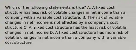 Which of the following statements is true? A. A fixed cost structure has less risk of volatile changes in net income than a company with a variable cost structure. B. The risk of volatile changes in net income is not affected by a company's cost structure C. A mixed cost structure has the least risk of volatile changes in net income D. A fixed cost structure has more risk of volatile changes in net income than a company with a variable cost structure