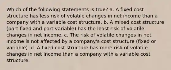 Which of the following statements is true? a. A fixed cost structure has less risk of volatile changes in net income than a company with a variable cost structure. b. A mixed cost structure (part fixed and part variable) has the least risk of volatile changes in net income. c. The risk of volatile changes in net income is not affected by a company's cost structure (fixed or variable). d. A fixed cost structure has more risk of volatile changes in net income than a company with a variable cost structure.