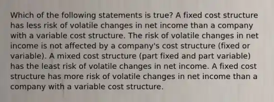 Which of the following statements is true? A fixed cost structure has less risk of volatile changes in net income than a company with a variable cost structure. The risk of volatile changes in net income is not affected by a company's cost structure (fixed or variable). A mixed cost structure (part fixed and part variable) has the least risk of volatile changes in net income. A fixed cost structure has more risk of volatile changes in net income than a company with a variable cost structure.