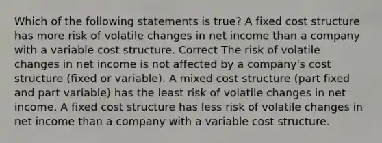 Which of the following statements is true? A fixed cost structure has more risk of volatile changes in net income than a company with a variable cost structure. Correct The risk of volatile changes in net income is not affected by a company's cost structure (fixed or variable). A mixed cost structure (part fixed and part variable) has the least risk of volatile changes in net income. A fixed cost structure has less risk of volatile changes in net income than a company with a variable cost structure.