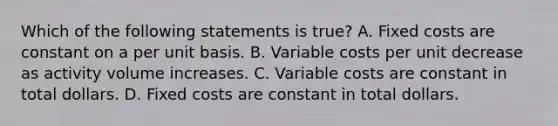 Which of the following statements is true? A. Fixed costs are constant on a per unit basis. B. Variable costs per unit decrease as activity volume increases. C. Variable costs are constant in total dollars. D. Fixed costs are constant in total dollars.