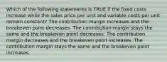 Which of the following statements is TRUE if the fixed costs increase while the sales price per unit and variable costs per unit remain constant? The contribution margin increases and the breakeven point decreases. The contribution margin stays the same and the breakeven point decreases. The contribution margin decreases and the breakeven point increases. The contribution margin stays the same and the breakeven point increases.