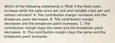 Which of the following statements is TRUE if the fixed costs increase while the sales price per unit and variable costs per unit remain constant? A. The contribution margin increases and the breakeven point decreases. B. The contribution margin decreases and the breakeven point increases. C. The contribution margin stays the same and the breakeven point decreases. D. The contribution margin stays the same and the breakeven point increases.