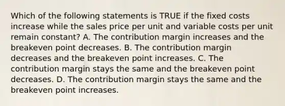 Which of the following statements is TRUE if the fixed costs increase while the sales price per unit and variable costs per unit remain constant? A. The contribution margin increases and the breakeven point decreases. B. The contribution margin decreases and the breakeven point increases. C. The contribution margin stays the same and the breakeven point decreases. D. The contribution margin stays the same and the breakeven point increases.