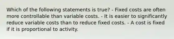 Which of the following statements is true? - Fixed costs are often more controllable than variable costs. - It is easier to significantly reduce variable costs than to reduce fixed costs. - A cost is fixed if it is proportional to activity.