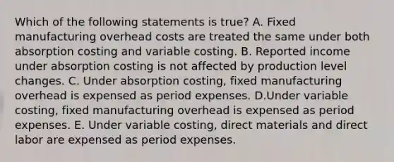 Which of the following statements is true? A. Fixed manufacturing overhead costs are treated the same under both absorption costing and variable costing. B. Reported income under absorption costing is not affected by production level changes. C. Under absorption costing, fixed manufacturing overhead is expensed as period expenses. D.Under variable costing, fixed manufacturing overhead is expensed as period expenses. E. Under variable costing, direct materials and direct labor are expensed as period expenses.