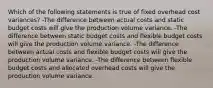 Which of the following statements is true of fixed overhead cost variances? -The difference between actual costs and static budget costs will give the production volume variance. -The difference between static budget costs and flexible budget costs will give the production volume variance. -The difference between actual costs and flexible budget costs will give the production volume variance. -The difference between flexible budget costs and allocated overhead costs will give the production volume variance.