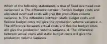 Which of the following statements is true of fixed overhead cost variances? a. The difference between flexible budget costs and allocated overhead costs will give the production volume variance. b. The difference between static budget costs and flexible budget costs will give the production volume variance. c. The difference between actual costs and flexible budget costs will give the production volume variance. d. The difference between actual costs and static budget costs will give the production volume variance.