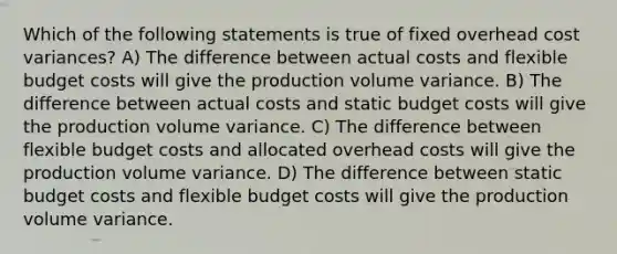 Which of the following statements is true of fixed overhead cost variances? A) The difference between actual costs and flexible budget costs will give the production volume variance. B) The difference between actual costs and static budget costs will give the production volume variance. C) The difference between flexible budget costs and allocated overhead costs will give the production volume variance. D) The difference between static budget costs and flexible budget costs will give the production volume variance.