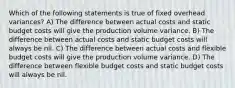 Which of the following statements is true of fixed overhead variances? A) The difference between actual costs and static budget costs will give the production volume variance. B) The difference between actual costs and static budget costs will always be nil. C) The difference between actual costs and flexible budget costs will give the production volume variance. D) The difference between flexible budget costs and static budget costs will always be nil.