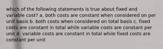 which of the following statements is true about fixed and variable cost? a. both costs are constant when considered on per unit basis b. both costs when considered on total basis c. fixed costs are constant in total while variable costs are constant per unit d. variable costs are constant in total while fixed costs are constant per unit