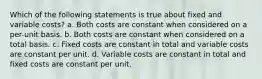 Which of the following statements is true about fixed and variable costs? a. Both costs are constant when considered on a per-unit basis. b. Both costs are constant when considered on a total basis. c. Fixed costs are constant in total and variable costs are constant per unit. d. Variable costs are constant in total and fixed costs are constant per unit.