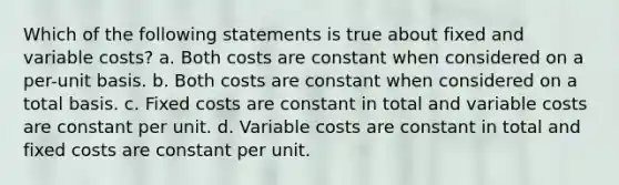 Which of the following statements is true about fixed and variable costs? a. Both costs are constant when considered on a per-unit basis. b. Both costs are constant when considered on a total basis. c. Fixed costs are constant in total and variable costs are constant per unit. d. Variable costs are constant in total and fixed costs are constant per unit.