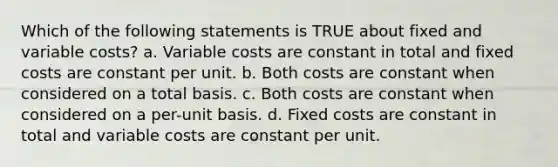 Which of the following statements is TRUE about fixed and variable costs? a. Variable costs are constant in total and fixed costs are constant per unit. b. Both costs are constant when considered on a total basis. c. Both costs are constant when considered on a per-unit basis. d. Fixed costs are constant in total and variable costs are constant per unit.