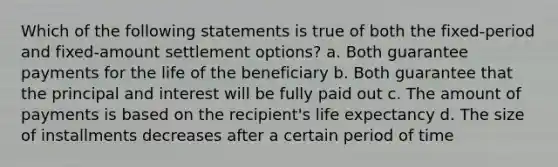 Which of the following statements is true of both the fixed-period and fixed-amount settlement options? a. Both guarantee payments for the life of the beneficiary b. Both guarantee that the principal and interest will be fully paid out c. The amount of payments is based on the recipient's life expectancy d. The size of installments decreases after a certain period of time