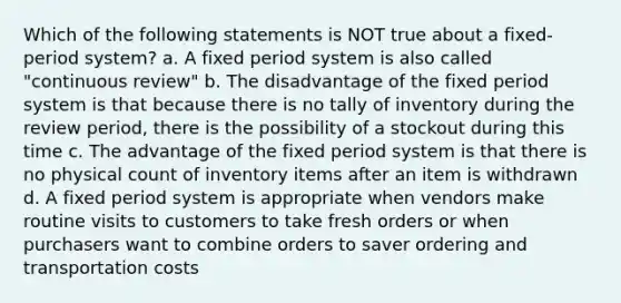 Which of the following statements is NOT true about a fixed-period system? a. A fixed period system is also called "continuous review" b. The disadvantage of the fixed period system is that because there is no tally of inventory during the review period, there is the possibility of a stockout during this time c. The advantage of the fixed period system is that there is no physical count of inventory items after an item is withdrawn d. A fixed period system is appropriate when vendors make routine visits to customers to take fresh orders or when purchasers want to combine orders to saver ordering and transportation costs