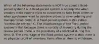 Which of the following statements is NOT true about a​ fixed-period system? A. A​ fixed-period system is appropriate when vendors make routine visits to customers to take fresh orders or when purchasers want to combine orders to save ordering and transportation costs. B. A​ fixed-period system is also called​ "continuous review." C. The disadvantage of the​ fixed-period system is that because there is no tally of inventory during the review​ period, there is the possibility of a stockout during this time. D. The advantage of the​ fixed-period system is that there is no physical count of inventory items after an item is withdrawn.